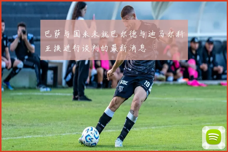 巴萨与国米未就巴尔德与迪马尔科互换进行谈判的最新消息